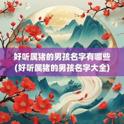 好听属猪的男孩名字有哪些(好听属猪的男孩名字大全)