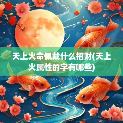 天上火命佩戴什么招财(天上火属性的字有哪些)