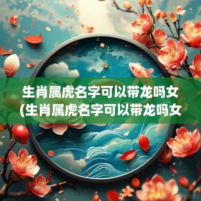 生肖属虎名字可以带龙吗女(生肖属虎名字可以带龙吗女孩)