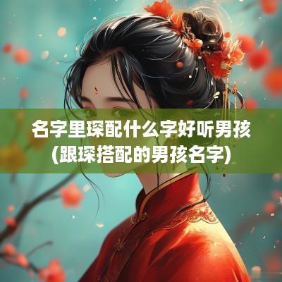 名字里琛配什么字好听男孩(跟琛搭配的男孩名字)