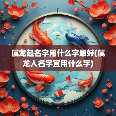 属龙起名字用什么字最好(属龙人名字宜用什么字)