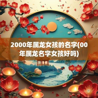 2000年属龙女孩的名字(00年属龙名字女孩好吗)