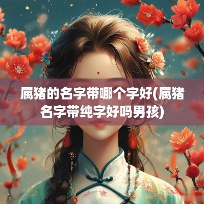 属猪的名字带哪个字好(属猪名字带纯字好吗男孩)