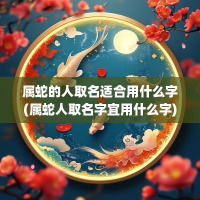属蛇的人取名适合用什么字(属蛇人取名字宜用什么字)