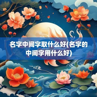 名字中间字取什么好(名字的中间字用什么好)