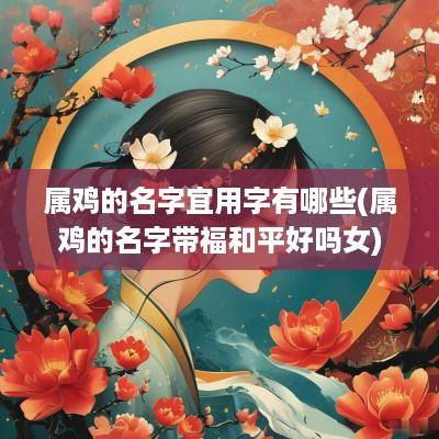 属鸡的名字宜用字有哪些(属鸡的名字带福和平好吗女)