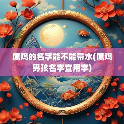 属鸡的名字能不能带水(属鸡男孩名字宜用字)
