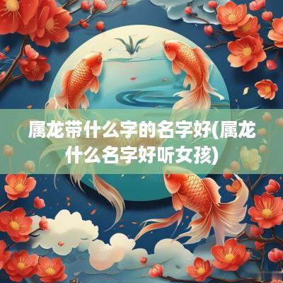 属龙带什么字的名字好(属龙什么名字好听女孩)