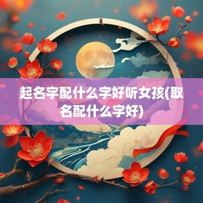 起名字配什么字好听女孩(取名配什么字好)