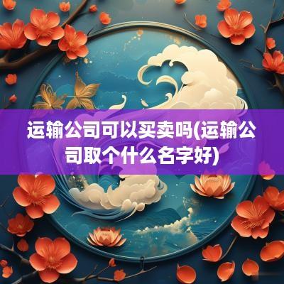 运输公司可以买卖吗(运输公司取个什么名字好)
