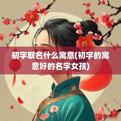初字取名什么寓意(初字的寓意好的名字女孩)