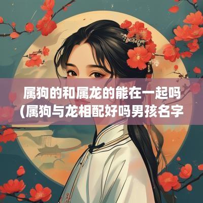 属狗的和属龙的能在一起吗(属狗与龙相配好吗男孩名字怎么取)