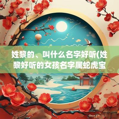 姓黎的、叫什么名字好听(姓黎好听的女孩名字属蛇虎宝宝)