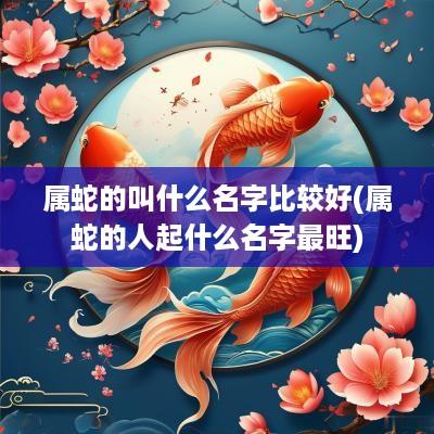 属蛇的叫什么名字比较好(属蛇的人起什么名字最旺)