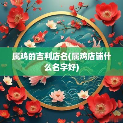 属鸡的吉利店名(属鸡店铺什么名字好)