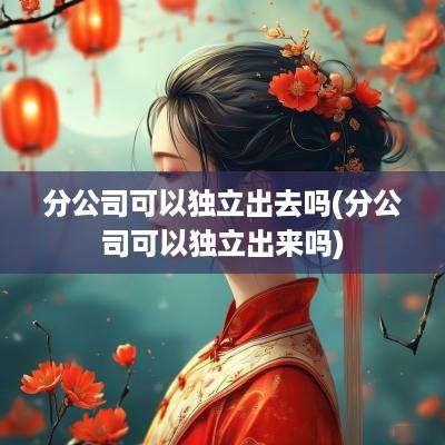 分公司可以独立出去吗(分公司可以独立出来吗)