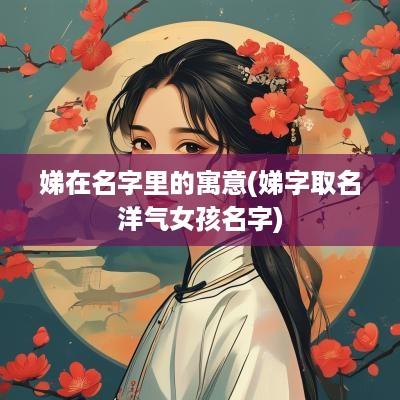 娣在名字里的寓意(娣字取名洋气女孩名字)