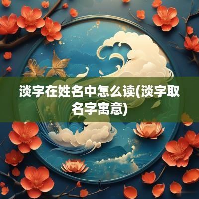 淡字在姓名中怎么读(淡字取名字寓意)