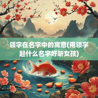 领字在名字中的寓意(用领字起什么名字好听女孩)