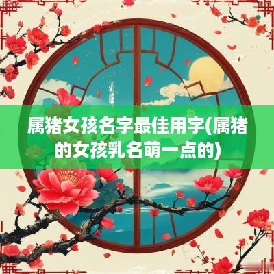 属猪女孩名字最佳用字(属猪的女孩乳名萌一点的)