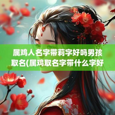 属鸡人名字带莉字好吗男孩取名(属鸡取名字带什么字好男孩)