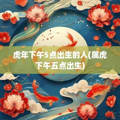蛇年下午5点出生的人(属虎下午五点出生)