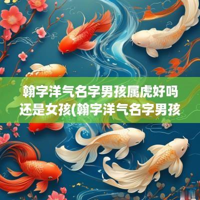 翰字洋气名字男孩属虎好吗还是女孩(翰字洋气名字男孩属虎好吗)