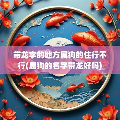 带龙字的地方属狗的住行不行(属狗的名字带龙好吗)
