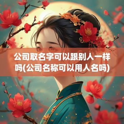 公司取名字可以跟别人一样吗(公司名称可以用人名吗)