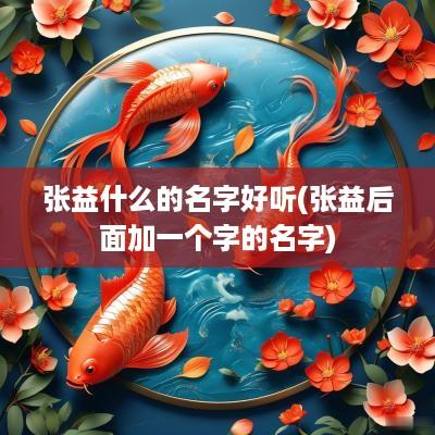 张益什么的名字好听(张益后面加一个字的名字)