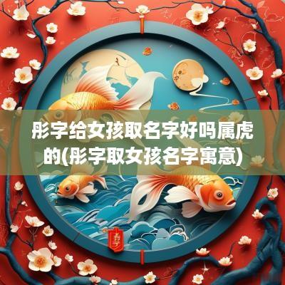 彤字给女孩取名字好吗属虎的(彤字取女孩名字寓意)