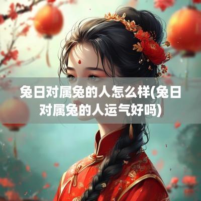 兔日对属兔的人怎么样(兔日对属兔的人运气好吗)