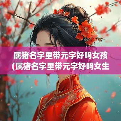 属猪名字里带元字好吗女孩(属猪名字里带元字好吗女生)