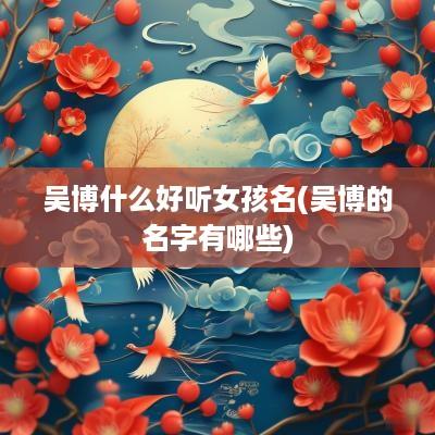 吴博什么好听女孩名(吴博的名字有哪些)