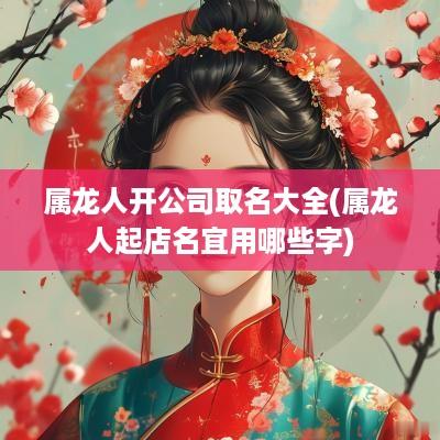 属龙人开公司取名大全(属龙人起店名宜用哪些字)