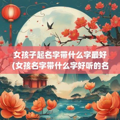 女孩子起名字带什么字最好(女孩名字带什么字好听的名字有哪些)