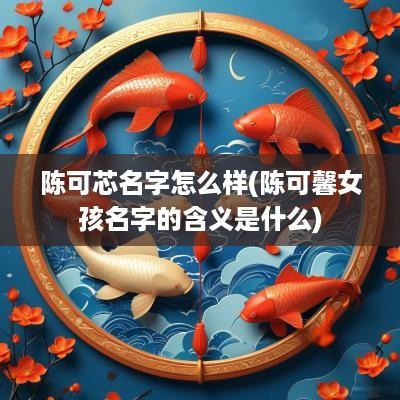 陈可芯名字怎么样(陈可馨女孩名字的含义是什么)