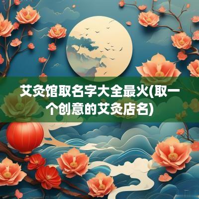 艾灸馆取名字大全最火(取一个创意的艾灸店名)