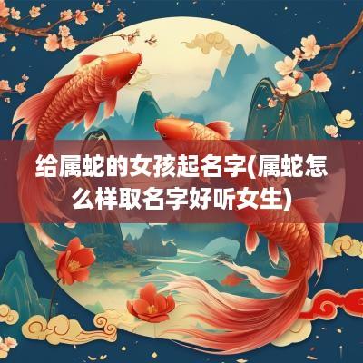 给属蛇的女孩起名字(属蛇怎么样取名字好听女生)