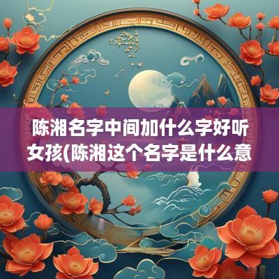 陈湘名字中间加什么字好听女孩(陈湘这个名字是什么意思)