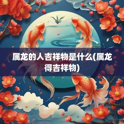 属龙的人吉祥物是什么(属龙得吉祥物)