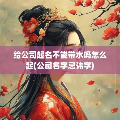 给公司起名不能带水吗怎么起(公司名字忌讳字)
