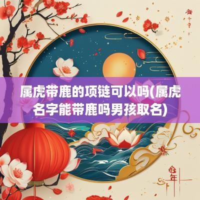 属虎带鹿的项链可以吗(属虎名字能带鹿吗男孩取名)