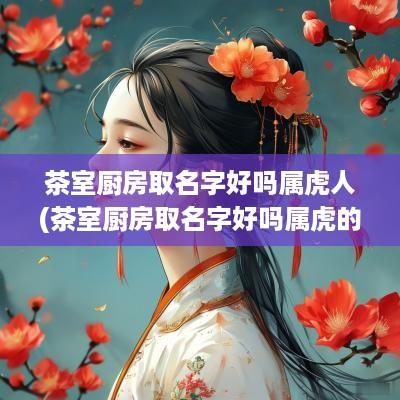 茶室厨房取名字好吗属虎人(茶室厨房取名字好吗属虎的)
