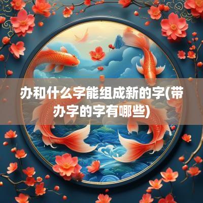 办和什么字能组成新的字(带办字的字有哪些)