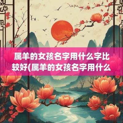 属羊的女孩名字用什么字比较好(属羊的女孩名字用什么字好)