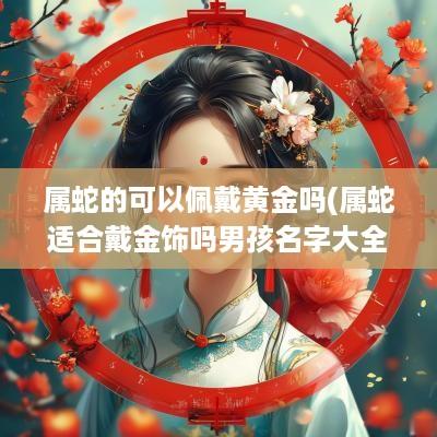 属蛇的可以佩戴黄金吗(属蛇适合戴金饰吗男孩名字大全)