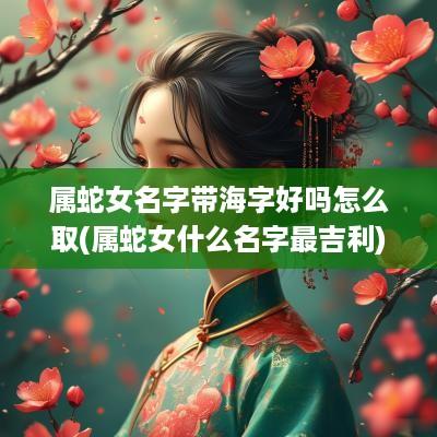 属蛇女名字带海字好吗怎么取(属蛇女什么名字最吉利)