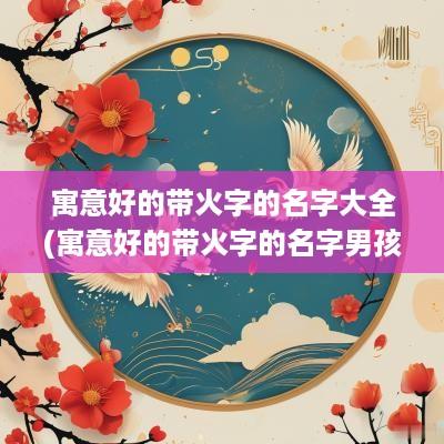 寓意好的带火字的名字大全(寓意好的带火字的名字男孩)