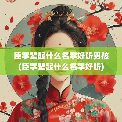 臣字辈起什么名字好听男孩(臣字辈起什么名字好听)